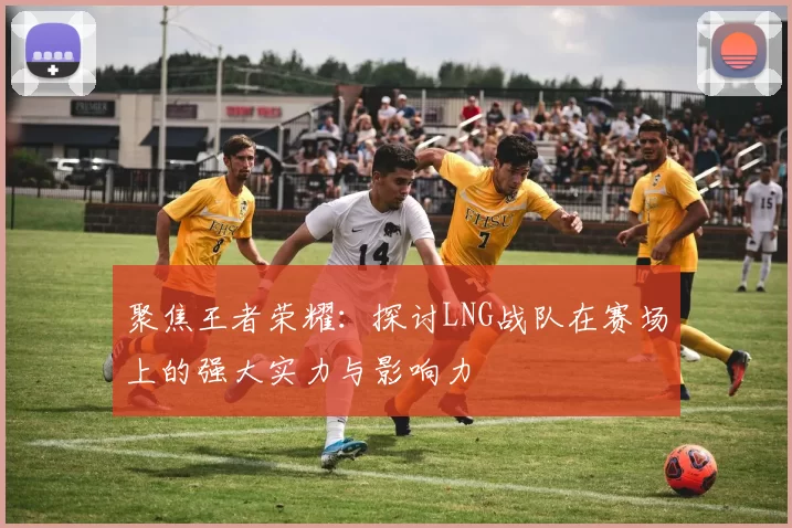 聚焦王者荣耀：探讨LNG战队在赛场上的强大实力与影响力