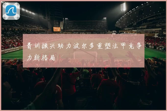 青训振兴助力波尔多重塑法甲竞争力新格局