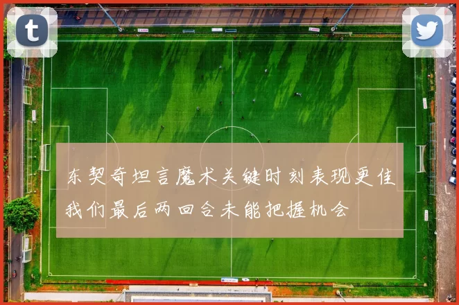 东契奇坦言魔术关键时刻表现更佳我们最后两回合未能把握机会