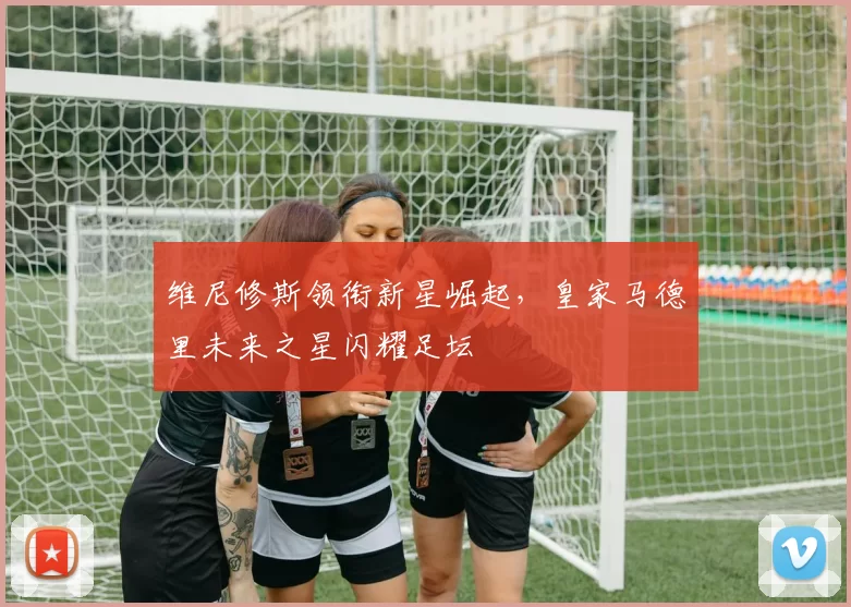 维尼修斯领衔新星崛起，皇家马德里未来之星闪耀足坛