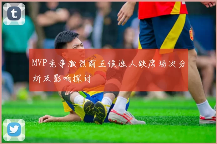 MVP竞争激烈前五候选人缺席场次分析及影响探讨