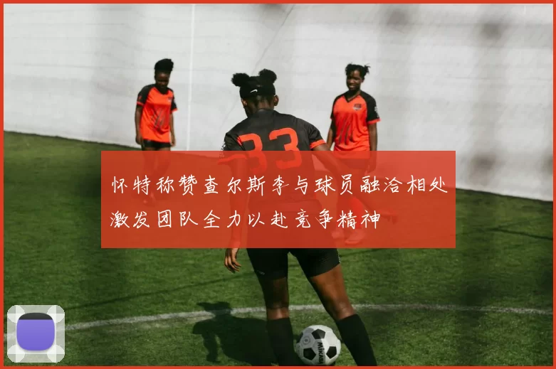 怀特称赞查尔斯李与球员融洽相处激发团队全力以赴竞争精神