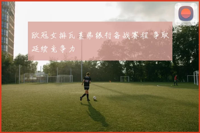 欧冠女排瓦基弗银行备战赛程 争取延续竞争力