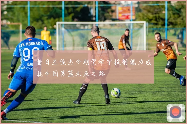 昔日王俊杰今朝贺希宁投射能力成就中国男篮未来之路