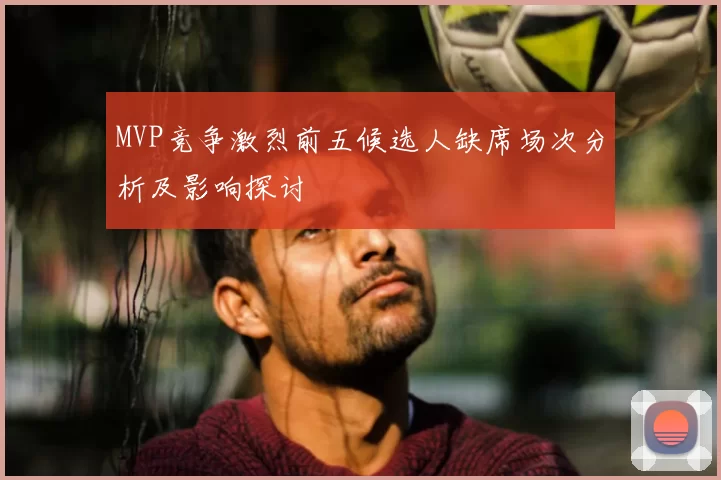 MVP竞争激烈前五候选人缺席场次分析及影响探讨